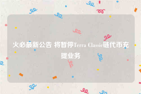 火必最新公告 将暂停Terra Classic链代币充提业务-第1张图片-芝麻交易所下载
