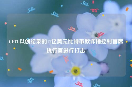 CFTC以创纪录的17亿美元比特币欺诈指控对首席执行官进行打击-第1张图片-芝麻交易所下载