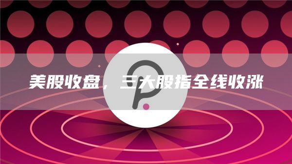 美股收盘，三大股指全线收涨-第1张图片-芝麻交易所下载