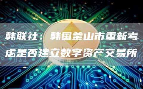 韩联社：韩国釜山市重新考虑是否建立数字资产交易所-第1张图片-芝麻交易所下载