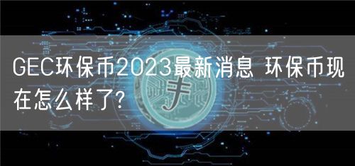 GEC环保币2023最新消息 环保币现在怎么样了?-第1张图片-芝麻交易所下载