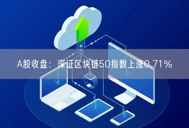 A股收盘：深证区块链50指数上涨0.71%-第1张图片-芝麻交易所下载