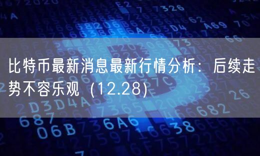 比特币最新消息最新行情分析：后续走势不容乐观（12.28）-第1张图片-芝麻交易所下载