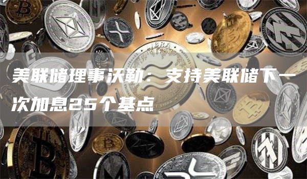 美联储理事沃勒：支持美联储下一次加息25个基点-第1张图片-芝麻交易所下载